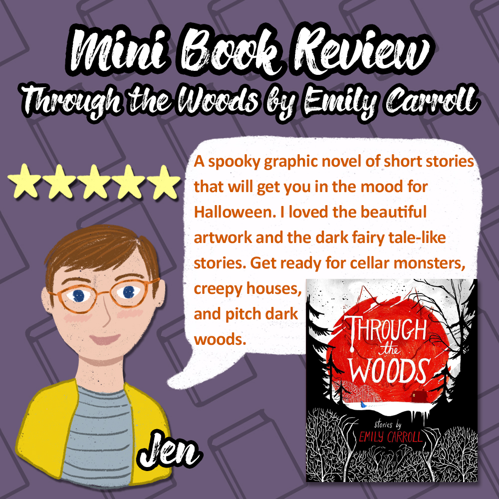 Mini Book Review of Through the Woods by Emily Carroll. 5 stars. A spooky graphic novel of short stories that will get you in the mood for Halloween. I loved the beautiful artwork and the dark fairy tale-like stories. Get ready for cellar monsters, creepy houses, and pitch dark woods. Review from Jen